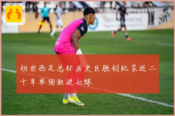 切尔西足总杯历史巨胜创纪录近二十年单场狂进七球