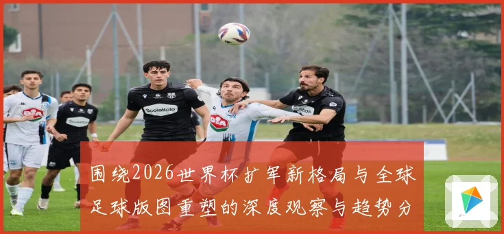 围绕2026世界杯扩军新格局与全球足球版图重塑的深度观察与趋势分析