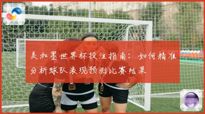 美加墨世界杯投注指南：如何精准分析球队表现预测比赛结果