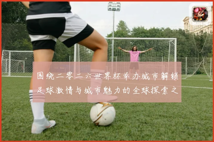 围绕二零二六世界杯举办城市解锁足球激情与城市魅力的全球探索之旅