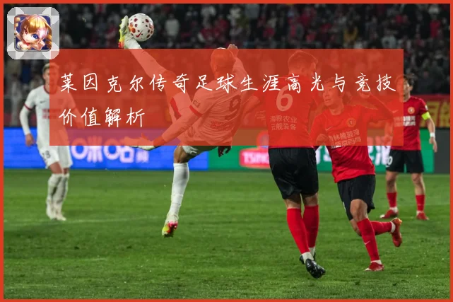 莱因克尔传奇足球生涯高光与竞技价值解析