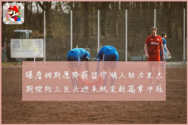 曝詹姆斯愿降薪留守湖人助力里夫斯续约三巨头迎来蜕变新篇章冲冠之路