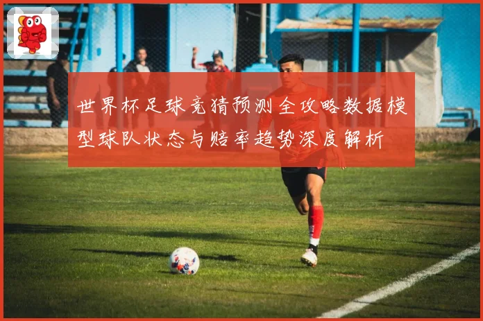 世界杯足球竞猜预测全攻略数据模型球队状态与赔率趋势深度解析