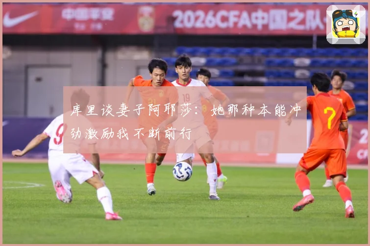 库里谈妻子阿耶莎：她那种本能冲劲激励我不断前行