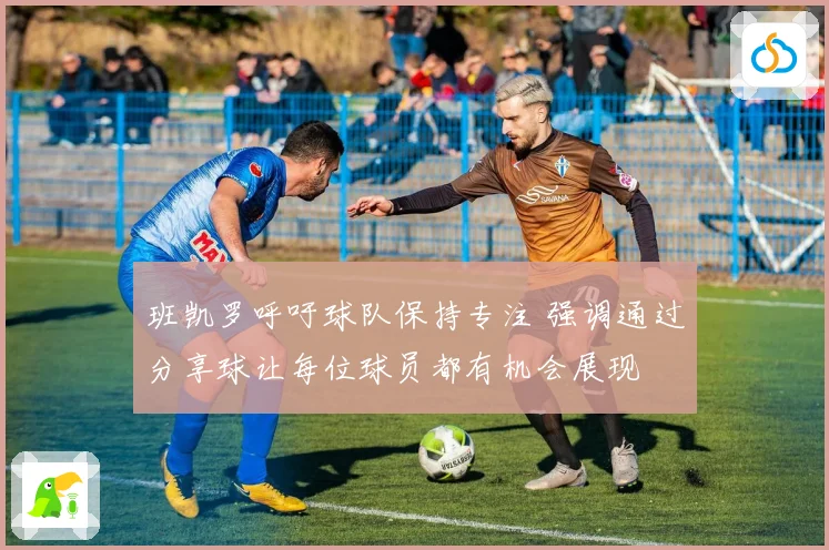 班凯罗呼吁球队保持专注 强调通过分享球让每位球员都有机会展现