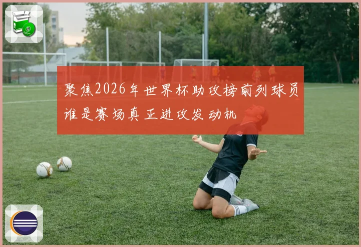 聚焦2026年世界杯助攻榜前列球员谁是赛场真正进攻发动机