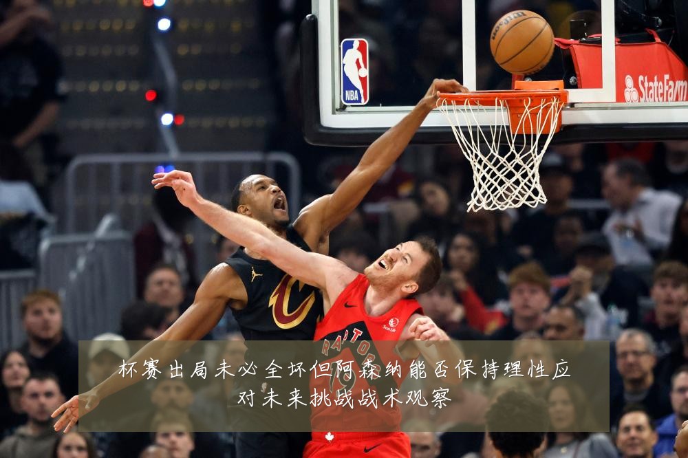 杯赛出局未必全坏但阿森纳能否保持理性应对未来挑战战术观察